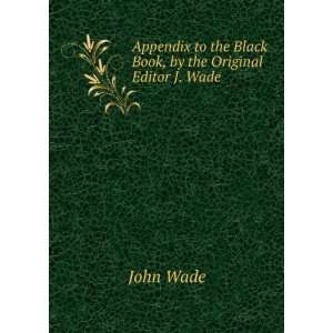 Appendix to the Black Book, by the Original Editor J. Wade. John Wade 